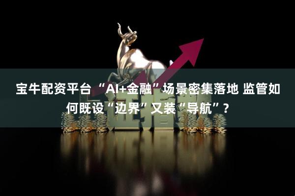 宝牛配资平台 “AI+金融”场景密集落地 监管如何既设“边界”又装“导航”？